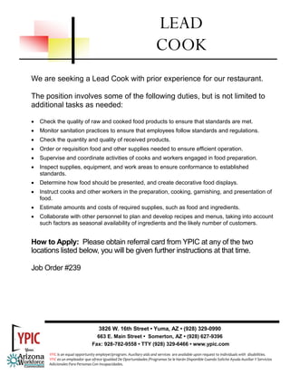 We are seeking a Lead Cook with prior experience for our restaurant.
The position involves some of the following duties, but is not limited to
additional tasks as needed:
• Check the quality of raw and cooked food products to ensure that standards are met.
• Monitor sanitation practices to ensure that employees follow standards and regulations.
• Check the quantity and quality of received products.
• Order or requisition food and other supplies needed to ensure efficient operation.
• Supervise and coordinate activities of cooks and workers engaged in food preparation.
• Inspect supplies, equipment, and work areas to ensure conformance to established
standards.
• Determine how food should be presented, and create decorative food displays.
• Instruct cooks and other workers in the preparation, cooking, garnishing, and presentation of
food.
• Estimate amounts and costs of required supplies, such as food and ingredients.
• Collaborate with other personnel to plan and develop recipes and menus, taking into account
such factors as seasonal availability of ingredients and the likely number of customers.
How to Apply: Please obtain referral card from YPIC at any of the two
locations listed below, you will be given further instructions at that time.
Job Order #239
LEAD
COOK
3826 W. 16th Street • Yuma, AZ • (928) 329-0990
663 E. Main Street • Somerton, AZ • (928) 627-9396
Fax: 928-782-9558 • TTY (928) 329-6466 • www.ypic.com
YPIC is an equal opportunity employer/program. Auxiliary aids and services  are available upon request to individuals with  disabilities.  
YPIC es un empleador que ofrece Igualdad De Oportunidades /Programas Se le Harán Disponible Cuando Solicite Ayuda Auxiliar Y Servicios 
Adicionales Para Personas Con Incapacidades. 
 