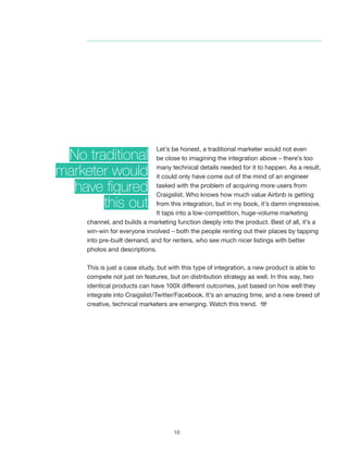 10
Let’s be honest, a traditional marketer would not even
be close to imagining the integration above – there’s too
many technical details needed for it to happen. As a result,
it could only have come out of the mind of an engineer
tasked with the problem of acquiring more users from
Craigslist. Who knows how much value Airbnb is getting
from this integration, but in my book, it’s damn impressive.
It taps into a low-competition, huge-volume marketing
channel, and builds a marketing function deeply into the product. Best of all, it’s a
win-win for everyone involved – both the people renting out their places by tapping
into pre-built demand, and for renters, who see much nicer listings with better
photos and descriptions.
This is just a case study, but with this type of integration, a new product is able to
compete not just on features, but on distribution strategy as well. In this way, two
identical products can have 100X different outcomes, just based on how well they
integrate into Craigslist/Twitter/Facebook. It’s an amazing time, and a new breed of
creative, technical marketers are emerging. Watch this trend.
No traditional
marketer would
have figured
this out
 
