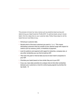 13
This process is known by many names such as predictive lead scoring and
determining your Ideal Customer Profile (ICP). To optimize leads using in-house
talent, first do a deep dive on your customer data. Follow these steps to vet the
leads that are most likely to buy.
yy Pull all your customer data.
yy Decide which of the best customers you want to “clone.” This means
eliminating customers that are outside of your desired range with respect to
metrics such as revenue, profit, or timeliness of payment.
yy Look for patterns and segment with regard to industries, company size, or 	
any other similarities you can find to build an ICP.
yy Then dive into paid or internal data sources to best match companies to 	
your ICP.
yy Prioritize your leads based on how similar they are to your ICP.
yy If you can, have data scientists do a deeper dive to find other similarities
between your customers or look for online buying signals to prioritize the 		
top leads.
 