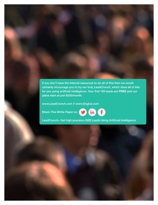 14
If you don’t have the internal resources to do all of this then we would
certainly encourage you to try our tool, LeadCrunch, which does all of this
for you using artificial intelligence. Your first 100 leads are FREE and our
plans start at just $250/month.
www.LeadCrunch.com // www.Englue.com
Share This White Paper on
LeadCrunch– Get high precision B2B Leads Using Artificial Intelligence
 