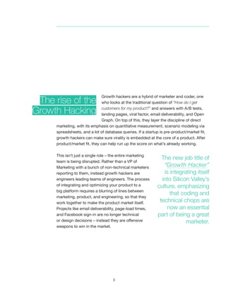 3
Growth hackers are a hybrid of marketer and coder, one
who looks at the traditional question of “How do I get
customers for my product?” and answers with A/B tests,
landing pages, viral factor, email deliverability, and Open
Graph. On top of this, they layer the discipline of direct
marketing, with its emphasis on quantitative measurement, scenario modeling via
spreadsheets, and a lot of database queries. If a startup is pre-product/market fit,
growth hackers can make sure virality is embedded at the core of a product. After
product/market fit, they can help run up the score on what’s already working.
This isn’t just a single role – the entire marketing
team is being disrupted. Rather than a VP of
Marketing with a bunch of non-technical marketers
reporting to them, instead growth hackers are
engineers leading teams of engineers. The process
of integrating and optimizing your product to a
big platform requires a blurring of lines between
marketing, product, and engineering, so that they
work together to make the product market itself.
Projects like email deliverability, page-load times,
and Facebook sign-in are no longer technical
or design decisions – instead they are offensive
weapons to win in the market.
The rise of the
Growth Hacking
The new job title of
“Growth Hacker”
is integrating itself
into Silicon Valley’s
culture, emphasizing
that coding and
technical chops are
now an essential
part of being a great
marketer.
 