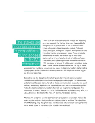 4
These skills are invaluable and can change the trajectory
of a new product. For the first time ever, it’s possible for
new products to go from zero to 10s of millions users
in just a few years. Great examples include Pinterest,
Zynga, Groupon, Instagram, Dropbox. New products with
incredible traction emerge every week. These products,
with millions of users, are built on top of new, open
platforms that in turn have hundreds of millions of users
– Facebook and Apple in particular. Whereas the web in
1995 consisted of a mere 16 million users on dialup, today
over 2 billion people access the internet. On top of these
unprecedented numbers, consumers use super-viral communication platforms that
rapidly speed up the proliferation of new products – not only is the market bigger,
but it moves faster too.
Before this era, the discipline of marketing relied on the only communication
channels that could reach 10s of millions of people – newspaper, TV, conferences,
and channels like retail stores. To talk to these communication channels, you used
people – advertising agencies, PR, keynote speeches, and business development.
Today, the traditional communication channels are fragmented and passe. The
fastest way to spread your product is by distributing it on a platform using APIs, not
MBAs. Business development is now API-centric, not people-centric.
Whereas PR and press used to be the drivers of customer acquisition, instead it’s
now a lagging indicator that your Facebook integration is working. The role of the
VP of Marketing, long thought to be a non-technical role, is rapidly fading and in its
place, a new breed of marketer/coder hybrids have emerged.
The stakes are
huge because of
“superplatforms”
giving access
to 100M+
consumers
 