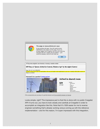 7
(This screenshots are courtesy of Luke Bornheimer and his wonderful answer on Quora)
Looks simple, right? The impressive part is that this is done with no public Craigslist
API! It turns out, you have to look closely and carefully at Craigslist in order to
accomplish an integration like this. Note that it’s 100X easier for me to reverse
engineer something that’s already working versus coming up with the reference
implementation – and for this reason, I’m super impressed with this integration.
 