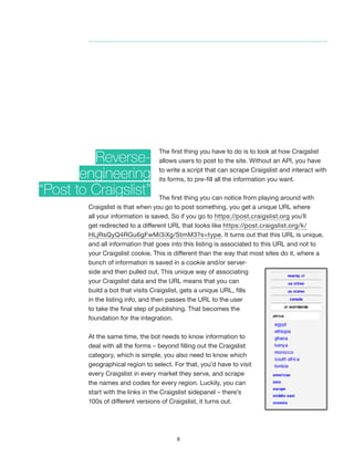 8
The first thing you have to do is to look at how Craigslist
allows users to post to the site. Without an API, you have
to write a script that can scrape Craigslist and interact with
its forms, to pre-fill all the information you want.
The first thing you can notice from playing around with
Craigslist is that when you go to post something, you get a unique URL where
all your information is saved. So if you go to https://post.craigslist.org you’ll
get redirected to a different URL that looks like https://post.craigslist.org/k/
HLjRsQyQ4RGu6gFwMi3iXg/StmM3?s=type. It turns out that this URL is unique,
and all information that goes into this listing is associated to this URL and not to
your Craigslist cookie. This is different than the way that most sites do it, where a
bunch of information is saved in a cookie and/or server-
side and then pulled out. This unique way of associating
your Craigslist data and the URL means that you can
build a bot that visits Craigslist, gets a unique URL, fills
in the listing info, and then passes the URL to the user
to take the final step of publishing. That becomes the
foundation for the integration.
At the same time, the bot needs to know information to
deal with all the forms – beyond filling out the Craigslist
category, which is simple, you also need to know which
geographical region to select. For that, you’d have to visit
every Craigslist in every market they serve, and scrape
the names and codes for every region. Luckily, you can
start with the links in the Craigslist sidepanel – there’s
100s of different versions of Craigslist, it turns out.
Reverse-
engineering
“Post to Craigslist”
 
