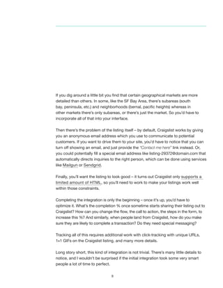 9
If you dig around a little bit you find that certain geographical markets are more
detailed than others. In some, like the SF Bay Area, there’s subareas (south
bay, peninsula, etc.) and neighborhoods (bernal, pacific heights) whereas in
other markets there’s only subareas, or there’s just the market. So you’d have to
incorporate all of that into your interface.
Then there’s the problem of the listing itself – by default, Craigslist works by giving
you an anonymous email address which you use to communicate to potential
customers. If you want to drive them to your site, you’d have to notice that you can
turn off showing an email, and just provide the “Contact me here” link instead. Or,
you could potentially fill a special email address like listing-29372@domain.com that
automatically directs inquiries to the right person, which can be done using services
like Mailgun or Sendgrid.
Finally, you’ll want the listing to look good – it turns out Craigslist only supports a
limited amount of HTML, so you’ll need to work to make your listings work well
within those constraints.
Completing the integration is only the beginning – once it’s up, you’d have to
optimize it. What’s the completion % once sometime starts sharing their listing out to
Craigslist? How can you change the flow, the call to action, the steps in the form, to
increase this %? And similarly, when people land from Craigslist, how do you make
sure they are likely to complete a transaction? Do they need special messaging?
Tracking all of this requires additional work with click-tracking with unique URLs,
1×1 GIFs on the Craigslist listing, and many more details.
Long story short, this kind of integration is not trivial. There’s many little details to
notice, and I wouldn’t be surprised if the initial integration took some very smart
people a lot of time to perfect.
 