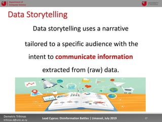 7/16/19 17Demetris Trihinas
trihinas.d@unic.ac.cy
17Lead Cyprus: Disinformation Battles | Limassol, July 2019
Department of
Computer Science
Data Storytelling
Data storytelling uses a narrative
tailored to a specific audience with the
intent to communicate information
extracted from (raw) data.
 