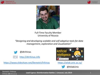 7/16/19 2Demetris Trihinas
trihinas.d@unic.ac.cy
2Lead Cyprus: Disinformation Battles | Limassol, July 2019
Department of
Computer Science
Full-Time Faculty Member
University of Nicosia
“Designing and developing scalable and self-adaptive tools for data
management, exploration and visualization”
@dtrihinas
http://dtrihinas.info
https://ailab.unic.ac.cy/https://www.slideshare.net/DemetrisTrihinas
@AilabUnic
 