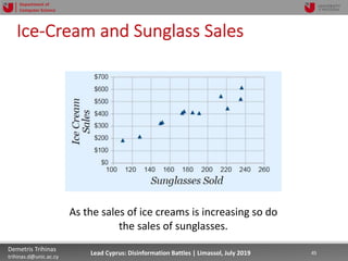7/16/19 45Demetris Trihinas
trihinas.d@unic.ac.cy
45Lead Cyprus: Disinformation Battles | Limassol, July 2019
Department of
Computer Science
Ice-Cream and Sunglass Sales
As the sales of ice creams is increasing so do
the sales of sunglasses.
 
