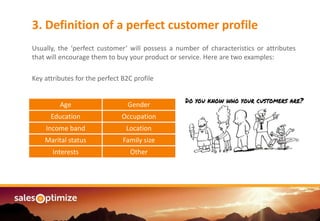 Are you managing an3. Definition of a perfect customer profile
Usually, the ‘perfect customer’ will possess a number of characteristics or attributes
that will encourage them to buy your product or service. Here are two examples:
Key attributes for the perfect B2C profile
Age Gender
Education Occupation
Income band Location
Marital status Family size
Interests Other
 