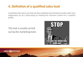 Are you managing an4. Definition of a qualified sales lead
A qualified sales lead is one that has been validated and checked manually within your
organisation (or by a third party) as meeting the minimum criteria for a customer
profile.
This task is usually carried
out by the marketing team.
 