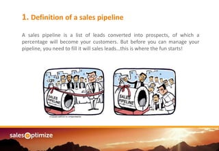 Are you managing an1. Definition of a sales pipeline
A sales pipeline is a list of leads converted into prospects, of which a
percentage will become your customers. But before you can manage your
pipeline, you need to fill it will sales leads…this is where the fun starts!
 
