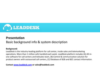 Presentation
Basic background info & system description
Background:
LeadDesk is the industry-leading platform for call center, inside sales and telemarketing
operations. More than 1 million calls handled each week. LeadDesk platform includes (A) All-in-
one software for call centers and telesales team, (B) Control & communication solution for
product owners with outsourced call centers, (C) Database of B2B and B2C contact information.
Contact www.leaddesk.com or sales@leaddesk.com
 