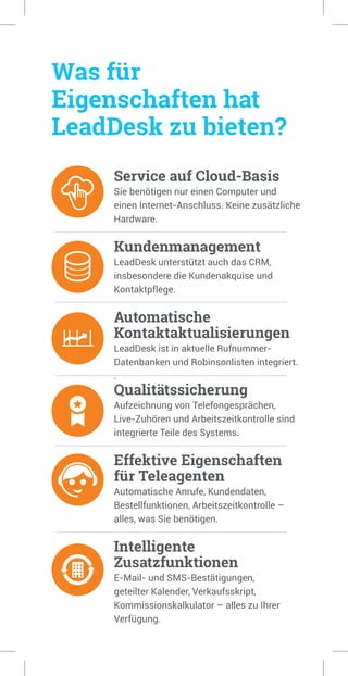 Was für
Eigenschaften hat
LeadDesk zu bieten?
Service auf Cloud-Basis
Sie benötigen nur einen Computer und
einen Internet-Anschluss. Keine zusätzliche
Hardware.
Kundenmanagement
LeadDesk unterstützt auch das CRM,
insbesondere die Kundenakquise und
Kontaktpflege.
Automatische
Kontaktaktualisierungen
LeadDesk ist in aktuelle Rufnummer-
Datenbanken und Robinsonlisten integriert.
.
Qualitätssicherung
Aufzeichnung von Telefongesprächen,
Live-Zuhören und Arbeitszeitkontrolle sind
integrierte Teile des Systems.
Effektive Eigenschaften
für Teleagenten
Automatische Anrufe, Kundendaten,
Bestellfunktionen, Arbeitszeitkontrolle –
alles, was Sie benötigen.
Intelligente
Zusatzfunktionen
E-Mail- und SMS-Bestätigungen,
geteilter Kalender, Verkaufsskript,
Kommissionskalkulator – alles zu Ihrer
Verfügung.
 