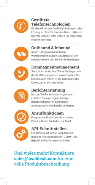 Gestützte
Telefontechnologien
Direkte GSM- oder VoIP-Verbindungen oder
Lösung auf Telefonzentrale-Basis. Inklusive
Operatorservice, oder wählen Sie sich einen
eigenen Operator.
Outbound & Inbound
Anrufe tätigen und annehmen.
Warteschleifen nutzen. LeadDesk ist der
einzige Service, den Sie hierfür benötigen.
Kampagnenmanagement
Sie können in flexibler Weise festlegen, wie
die Kontakte angerufen werden sollen. Sie
können auch mitten in der Kampagne die
Karenzzeiten etc. wechseln.
Berichterstattung
Nutzen Sie die Berichtvorlagen oder
erstellen Sie eine eigene Vorlage.
Berichtvorlagen von zahlreichen
Auftraggebern sind bereits verfügbar.
Anruffunktionen
Progressive, Predictive, Manual oder
Preview Dialer. Sie haben die Wahl.
API-Schnittstellen
LeadDesk lässt sich je nach Wunsch
mühelos mit sonstigen ERP-, CRM- und
Reporting-Plattformen verbinden.
Und vieles mehr! Kontaktiere
sales@leaddesk.com für eine
volle Produktbeschreibung
 