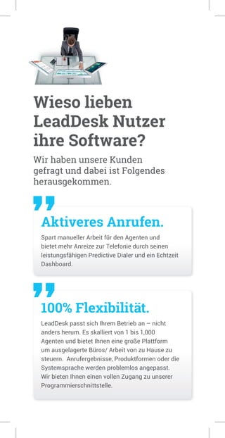 Wieso lieben
LeadDesk Nutzer
ihre Software?
Aktiveres Anrufen.
Spart manueller Arbeit für den Agenten und
bietet mehr Anreize zur Telefonie durch seinen
leistungsfähigen Predictive Dialer und ein Echtzeit
Dashboard.
100% Flexibilität.
LeadDesk passt sich Ihrem Betrieb an – nicht
anders herum. Es skalliert von 1 bis 1,000
Agenten und bietet Ihnen eine große Plattform
um ausgelagerte Büros/ Arbeit von zu Hause zu
steuern. Anrufergebnisse, Produktformen oder die
Systemsprache werden problemlos angepasst.
Wir bieten Ihnen einen vollen Zugang zu unserer
Programmierschnittstelle.
Wir haben unsere Kunden
gefragt und dabei ist Folgendes
herausgekommen.
 