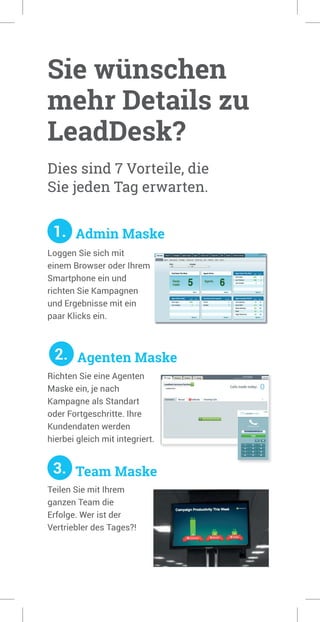 Sie wünschen
mehr Details zu
LeadDesk?
Dies sind 7 Vorteile, die
Sie jeden Tag erwarten.
1. Admin Maske
Richten Sie eine Agenten
Maske ein, je nach
Kampagne als Standart
oder Fortgeschritte. Ihre
Kundendaten werden
hierbei gleich mit integriert.
3. Team Maske
Loggen Sie sich mit
einem Browser oder Ihrem
Smartphone ein und
richten Sie Kampagnen
und Ergebnisse mit ein
paar Klicks ein.
2. Agenten Maske
Teilen Sie mit Ihrem
ganzen Team die
Erfolge. Wer ist der
Vertriebler des Tages?!
 
