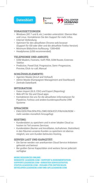 VORAUSSETZUNGEN:
• Windows (XP, 7 und 8, etc.) werden unterstützt. Ebenso Mac
und Linux. Kontaktieren Sie den Support für mehr Infos.
• Internet Verbindung
• Optimiert für den aktuellsten Chrome web browser
(Support für IE8 oder älter und die aktuellste Firefox Version)
• Minimum Bildschirm Auflösung: 1280×800
• Headphones (USB recommended)
TELEPHONIE UND ANRUFE:
• GSM Modem, Festnetz, VoIP, PBX, GSM Router, Externes
Telefon
• Predictive, Powel Dial, Progressive, Semi-Progressive,
Preview, Click-to-call, Manual
SCHLÜSSELELEMENTE:
• Agenten Maske (Anruf and Verkauf)
• Admin Maske (Kampagnen Management and Dashboard)
• Zentrale Datenbank
INTEGRATION:
• Daten Import (XLS, CSV) und Export (Reporting)
• Web API für 3te und Cloud apps
• Kontaktieren Sie uns für die aktuellsten Informationen für
Pipedrive, Fortnox und andere kundenspezifische CRM
Systeme
SPRACHEN:
• ENG/GER/FRA/SPA/POL/SWE/DEN/EST/FIN/HUN/ROM –
mehr werden monatlich hinzugefügt
HOSTING:
• Kundendaten zu speichern und in einer lokalen Cloud zu
hosten ist Teil unseres Services.
• Kundendaten (Numer und Anrufdaten, Aufnahmen, Statistiken)
in den Räumen unseres Kunden zu speichern ist ebenso
möglich, wie vom Kunden betreutes Hosting.
SERVER LAST UND KAPAZITÄT:
• Die Server werden von anerkannten Cloud Service Anbietern
gehostet und betreut
• Bei großen Server Kapazitäten sind weitere Server jederzeit
verfügbar
Datenblatt
MORE RESOURCES ONLINE:
WEBSEITE: LEADDEK.COM • SUPPORT & DOKUMENTATION:
SUPPORT.LEADDESK.COM • DIREKTER SERVICESTATUS:
STATUS.LEADDESK.COM • ZUGANG FÜR ENTWICKLER:
DEVELOPER.LEADDESK.COM UND API.LEADDESK.COM
 
