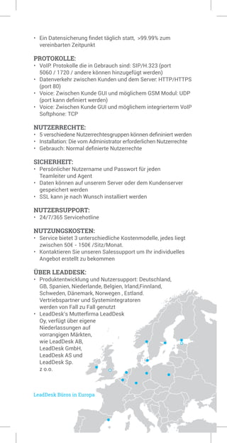 • 	 Ein Datensicherung findet täglich statt, >99.99% zum 		
	 vereinbarten Zeitpunkt
PROTOKOLLE:
• 	 VoIP: Protokolle die in Gebrauch sind: SIP/H.323 (port 		
	 5060 / 1720 / andere können hinzugefügt werden)
• 	 Datenverkehr zwischen Kunden und dem Server: HTTP/HTTPS 	
	 (port 80)
• 	 Voice: Zwischen Kunde GUI und möglichem GSM Modul: UDP 	
	 (port kann definiert werden)
• 	 Voice: Zwischen Kunde GUI und möglichem integrierterm VoIP 	
	 Softphone: TCP
NUTZERRECHTE:
•	 5 verschiedene Nutzerrechtesgruppen können defininiert werden
• 	 Installation: Die vom Administrator erforderlichen Nutzerrechte
• 	 Gebrauch: Normal definierte Nutzerrechte
SICHERHEIT:
• 	 Persönlicher Nutzername und Passwort für jeden 		
	 Teamleiter und Agent
• 	 Daten können auf unserem Server oder dem Kundenserver 	
	 gespeichert werden
• 	 SSL kann je nach Wunsch installiert werden
NUTZERSUPPORT:
• 	 24/7/365 Servicehotline
NUTZUNGSKOSTEN:
• 	 Service bietet 3 unterschiedliche Kostenmodelle, jedes liegt 	
	 zwischen 50€ - 150€ /Sitz/Monat.
• 	 Kontaktieren Sie unseren Salessupport um Ihr individuelles 	
	 Angebot erstellt zu bekommen
ÜBER LEADDESK:
• 	 Produktentwicklung und Nutzersupport: Deutschland, 		
	 GB, Spanien, Niederlande, Belgien, Irland,Finnland,	
	 Schweden, Dänemark, Norwegen , Estland.
	 Vertriebspartner und Systemintegratoren 	
	 werden von Fall zu Fall genutzt
•	 LeadDesk’s Mutterfirma LeadDesk 	
	 Oy, verfügt über eigene 		
	 Niederlassungen auf 	
	 vorrangigen Märkten, 	
	 wie LeadDesk AB, 	
	 LeadDesk GmbH, 	
	 LeadDesk AS und 	
	 LeadDesk Sp.
	 z o.o.
 