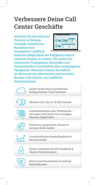 Verbessere Deine Call
Center Geschäfte
Leicht zu benutzen & problemlos
konﬁgurierbare Cloud Software.
Skaliere von 1 bis zu 10 Call Centern
Zusatzfunktionen zum Telefonieren –
ein neues Call Center ist in wenigen
Minuten eingerichtet.
Predictive, progressive, preview &
account dialer modes
Fortschrittliches Kontrollfunktion &
Berichtswesen
Sicher & konform mit EU Standards &
lokalen Bestimmungen
Keine Investitionskosten & niedrige
Betriebskosten
Arbeitest Du mit externen
Partnern in Deinem
Verkaufs-orientierten
Kundenservice
zusammen? LeadDesk
bietet die Möglichkeit die Tätigkeiten dieser
externen Partner zu nutzen. Wir stehen für
verbesserte Transparenz, Kontrollen und
Datensicherheit hinsichtlich aller ausgelagerten
Tätigkeiten. Weiterhin kannst Du einfach
im Netzwerk mit allen bereits existierenden
Kunden Call Centern von LeadDesk
kommunizieren.
 