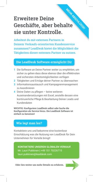 Erweitere Deine
Geschäfte, aber behalte
sie unter Kontrolle.
Die LeadDesk Software ermöglicht Dir
1 Die Software an Deine Partner weiter zu empfehlen, um
sicher zu gehen dass diese ebenso über die effektivsten
und sichersten Arbeitsmöglichkeiten verfügen
2 Tätigkeiten und Erträge deiner Partner zu überwachen
3 Informationsaustausch und Kampagnenmanagement
zu koordinieren
4 Deine Daten zu pflegen – keine weiteren
Auseinandersetzungen mit Excel, anstelle dessen eine
kontinuierliche Pflege & Bearbeitung Deiner Leads und
Kundendaten
WICHTIG: Konﬁguriere LeadDesk selbst oder buche die
Konﬁguration als Service hinzu. Die LeadDesk Software ist
einfach zu benutzen!
Wie legt man los?
Kontaktiere uns und bekomme eine kostenlose
Einschätzung was die Nutzung von LeadDesk für Dein
Unternehmen für Vorteile bringt!
Arbeitest du mit externen Partnern in
Deinem Verkaufs-orientierten Kundenservice
zusammen? LeadDesk bietet die Möglichkeit die
Tätigkeiten dieser externen Partner zu nutzen.
KONTAKTIERE UNSEREN GLOBALEN VERKAUF.
Mr. Lauri Pukkinen | +49 151 70226715
lauri.pukkinen@leaddesk.com
Erweitere Deine
Geschäfte, aber behalte
sie unter Kontrolle.
Arbeitest du mit externen Partnern in
Deinem Verkaufs-orientierten Kundenservice
zusammen? LeadDesk bietet die Möglichkeit die
Tätigkeiten dieser externen Partner zu nutzen.
Oder lies weiter um mehr Details zu erfahren.
M
EHR
ABSCHLÜSSE!
 