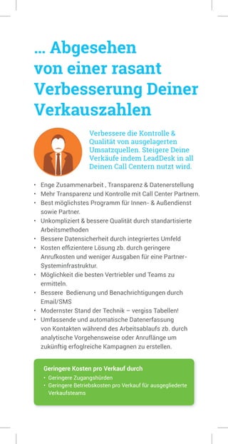 … Abgesehen
von einer rasant
Verbesserung Deiner
Verkauszahlen
Verbessere die Kontrolle &
Qualität von ausgelagerten
Umsatzquellen. Steigere Deine
Verkäufe indem LeadDesk in all
Deinen Call Centern nutzt wird.
• Enge Zusammenarbeit , Transparenz & Datenerstellung
• Mehr Transparenz und Kontrolle mit Call Center Partnern.
• Best möglichstes Programm für Innen- & Außendienst
sowie Partner.
• Unkompliziert & bessere Qualität durch standartisierte
Arbeitsmethoden
• Bessere Datensicherheit durch integriertes Umfeld
• Kosten effizientere Lösung zb. durch geringere
Anrufkosten und weniger Ausgaben für eine Partner-
Systeminfrastruktur.
• Möglichkeit die besten Vertriebler und Teams zu
ermitteln.
• Bessere Bedienung und Benachrichtigungen durch
Email/SMS
• Modernster Stand der Technik – vergiss Tabellen!
• Umfassende und automatische Datenerfassung
von Kontakten während des Arbeitsablaufs zb. durch
analytische Vorgehensweise oder Anruflänge um
zukünftig erfoglreiche Kampagnen zu erstellen.
Geringere Kosten pro Verkauf durch
• Geringere Zugangshürden
• Geringere Betriebskosten pro Verkauf für ausgegliederte
Verkaufsteams
 