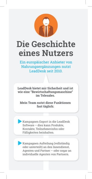 Die Geschichte
eines Nutzers
Ein europäischer Anbieter von
Nahrungsergänzungen nutzt
LeadDesk seit 2010.
LeadDesk bietet mir Sicherheit und ist
wie eine “Bewirtschaftungsmaschine”
im Telesales.
Mein Team nutzt diese Funktionen
fast täglich:
Kampagnen Export in die LeadDesk
Software – dies kann Produkte,
Kontakte, Teilnehmerinfos oder
Fälligkeiten beinhalten.
Kampagnen Aufteilung (vollständig
oder unterteilt) an den Innendienst,
Agenten und Partner – oder sogar an
individuelle Agenten von Partnern.
 