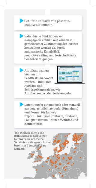 “Ich schließe mich auch
dem LeadDesk Call Center
Netzwerk an, um meine
Verkäufe zu steigern – bisher
bereits in 4 europäischen
Ländern”
Geﬁlterte Kontakte von passiven/
inaktiven Nummern.
Individuelle Funktionen von
Kampagnen können mit können mit
gemeinsamer Zustimmung der Partner
kontrolliert werden zb. durch
automatische Email/SMS,
predictive calling and fortschrittliche
Benachrichtigungen.
Anrufkampagnen
können mit
LeadDesk überwacht
werden – inklusive
Aufträge und
Schlüsselkennzahlen, wie
Anrufversuche oder Zeitstempeln.
Datentransfer automatisch oder manuell
zur Jetztzeit (Echtzeit oder Bündelung)
und Format für Import/
Export – inklusive Kontakte, Produkte,
Fälligkeitsdatum, Teilnehmerinfos und
Kontaktinfos.
 
