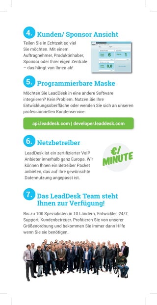 4. Kunden/ Sponsor Ansicht
5. Programmierbare Maske
6. Netzbetreiber
7. Das LeadDesk Team steht
Ihnen zur Verfügung!
Teilen Sie in Echtzeit so viel
Sie möchten. Mit einem
Auftragnehmer, Produktinhaber,
Sponsor oder Ihrer eigen Zentrale
– das hängt von Ihnen ab!
Möchten Sie LeadDesk in eine andere Software
integrieren? Kein Problem. Nutzen Sie Ihre
Entwicklungsoberfläche oder wenden Sie sich an unseren
professionnellen Kundenservice.
api.leaddesk.com | developer.leaddesk.com
€/
minute
LeadDesk ist ein zertifizierter VoIP
Anbieter innerhalb ganz Europa. Wir
können Ihnen ein Betreiber Packet
anbieten, das auf Ihre gewünschte
Datennutzung angepasst ist.
Bis zu 100 Spezialisten in 10 Ländern. Entwickler, 24/7
Support, Kundenbetreuer. Profitieren Sie von unserer
Größenordnung und bekommen Sie immer dann Hilfe
wenn Sie sie benötigen.
 