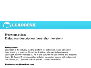 Presentation
Database description (very short version)
Background:
LeadDesk is the industry-leading platform for call center, inside sales and
telemarketing operations. More than 1 million calls handled each week.
LeadDesk platform includes (A) All-in-one software for call centers and telesales
team, (B) Control & communication solution for product owners with outsourced
call centers, (C) Database of B2B and B2C contact information.
Contact sales@leaddesk.com
 
