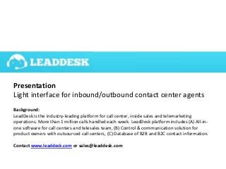 Presentation
Light interface for inbound/outbound contact center agents
Background:
LeadDesk is the industry-leading platform for call center, inside sales and telemarketing
operations. More than 1 million calls handled each week. LeadDesk platform includes (A) All-in-
one software for call centers and telesales team, (B) Control & communication solution for
product owners with outsourced call centers, (C) Database of B2B and B2C contact information.
Contact www.leaddesk.com or sales@leaddesk.com
 