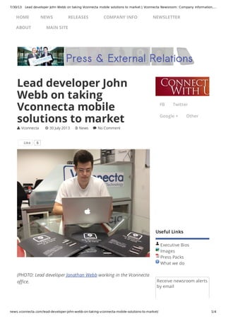 7/30/13 Lead developer John Webb on taking Vconnecta mobile solutions to market | Vconnecta Newsroom: Company information,…
news.vconnecta.com/lead-developer-john-webb-on-taking-vconnecta-mobile-solutions-to-market/ 1/4
Useful Links
Executive Bios
Images
Press Packs
What we do
Receive newsroom alerts
by email
(PHOTO: Lead developer Jonathan Webb working in the Vconnecta
office.
Lead developer John
Webb on taking
Vconnecta mobile
solutions to market
 Vconnecta  30 July 2013  News  No Comment
Like 6
FB Twitter
Google + Other
HOME NEWS RELEASES COMPANY INFO NEWSLETTER
ABOUT MAIN SITE
 