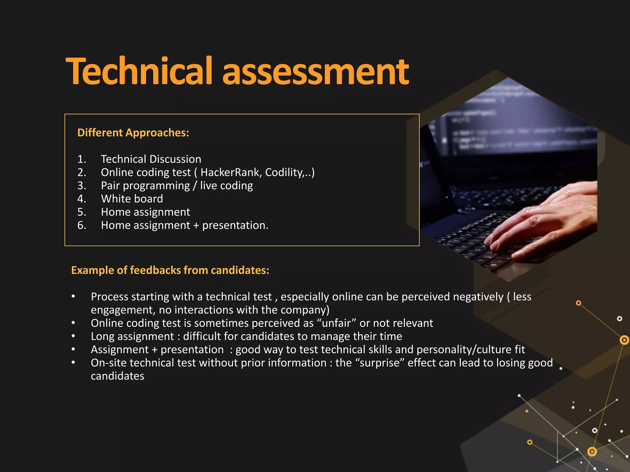 Technical assessment
Example of feedbacks from candidates:
• Process starting with a technical test , especially online can be perceived negatively ( less
engagement, no interactions with the company)
• Online coding test is sometimes perceived as “unfair” or not relevant
• Long assignment : difficult for candidates to manage their time
• Assignment + presentation : good way to test technical skills and personality/culture fit
• On-site technical test without prior information : the “surprise” effect can lead to losing good
candidates
Different Approaches:
1. Technical Discussion
2. Online coding test ( HackerRank, Codility,..)
3. Pair programming / live coding
4. White board
5. Home assignment
6. Home assignment + presentation.
 