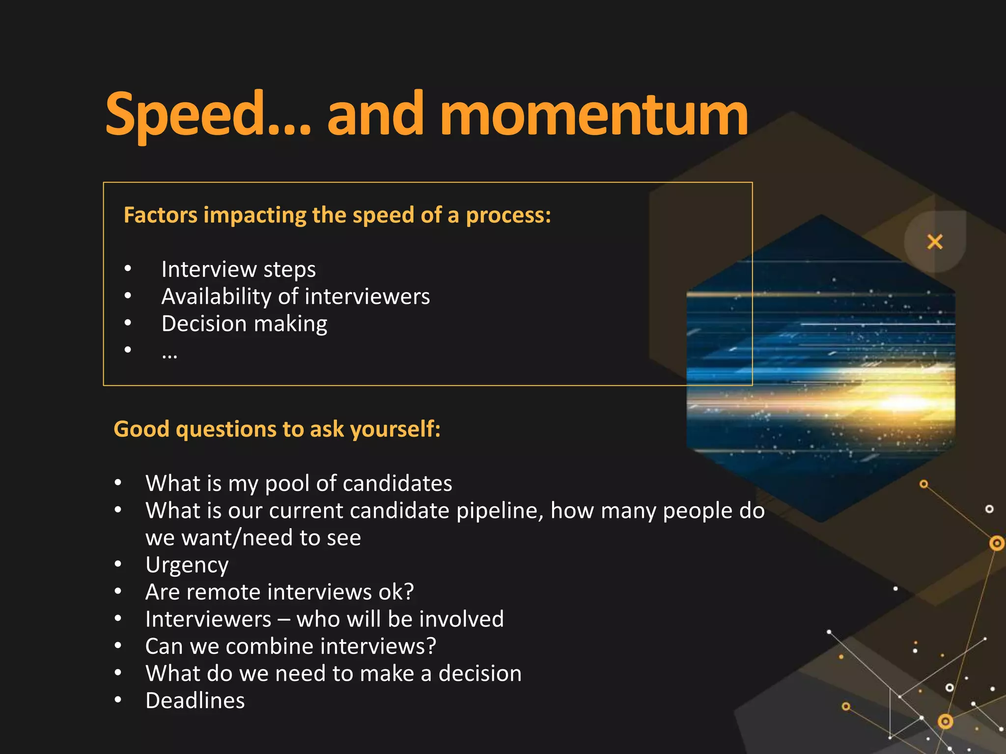 Speed... and momentum
Good questions to ask yourself:
• What is my pool of candidates
• What is our current candidate pipeline, how many people do
we want/need to see
• Urgency
• Are remote interviews ok?
• Interviewers – who will be involved
• Can we combine interviews?
• What do we need to make a decision
• Deadlines
Factors impacting the speed of a process:
• Interview steps
• Availability of interviewers
• Decision making
• …
 