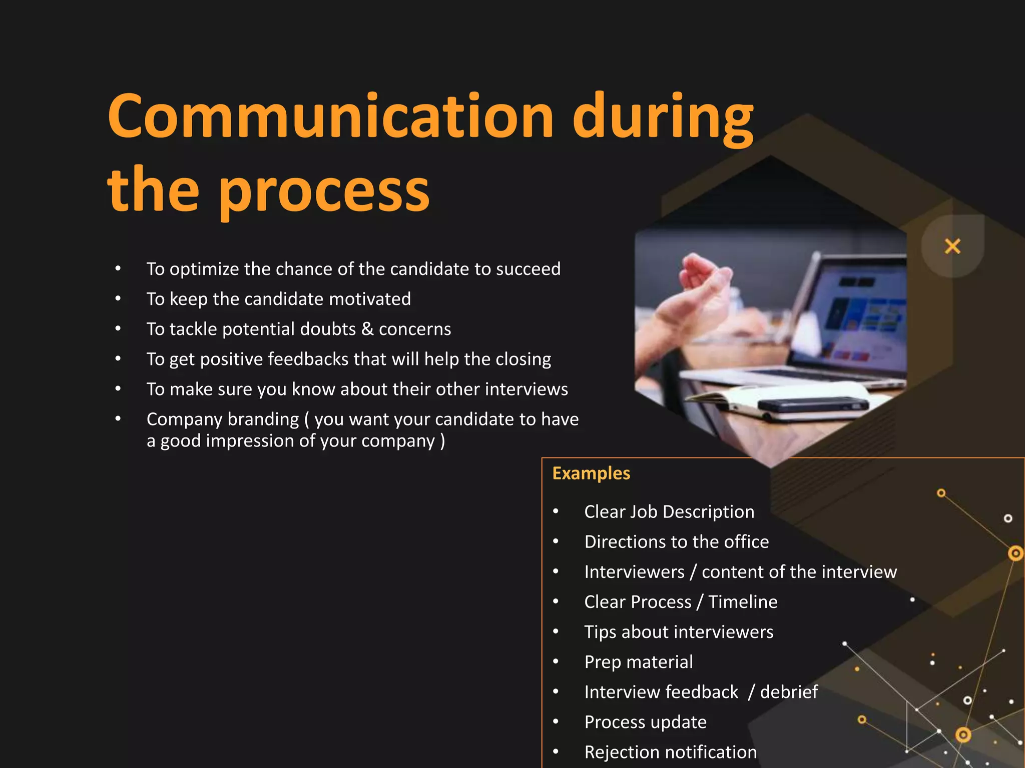 Communication during
the process
• To optimize the chance of the candidate to succeed
• To keep the candidate motivated
• To tackle potential doubts & concerns
• To get positive feedbacks that will help the closing
• To make sure you know about their other interviews
• Company branding ( you want your candidate to have
a good impression of your company )
Examples
• Clear Job Description
• Directions to the office
• Interviewers / content of the interview
• Clear Process / Timeline
• Tips about interviewers
• Prep material
• Interview feedback / debrief
• Process update
• Rejection notification
 