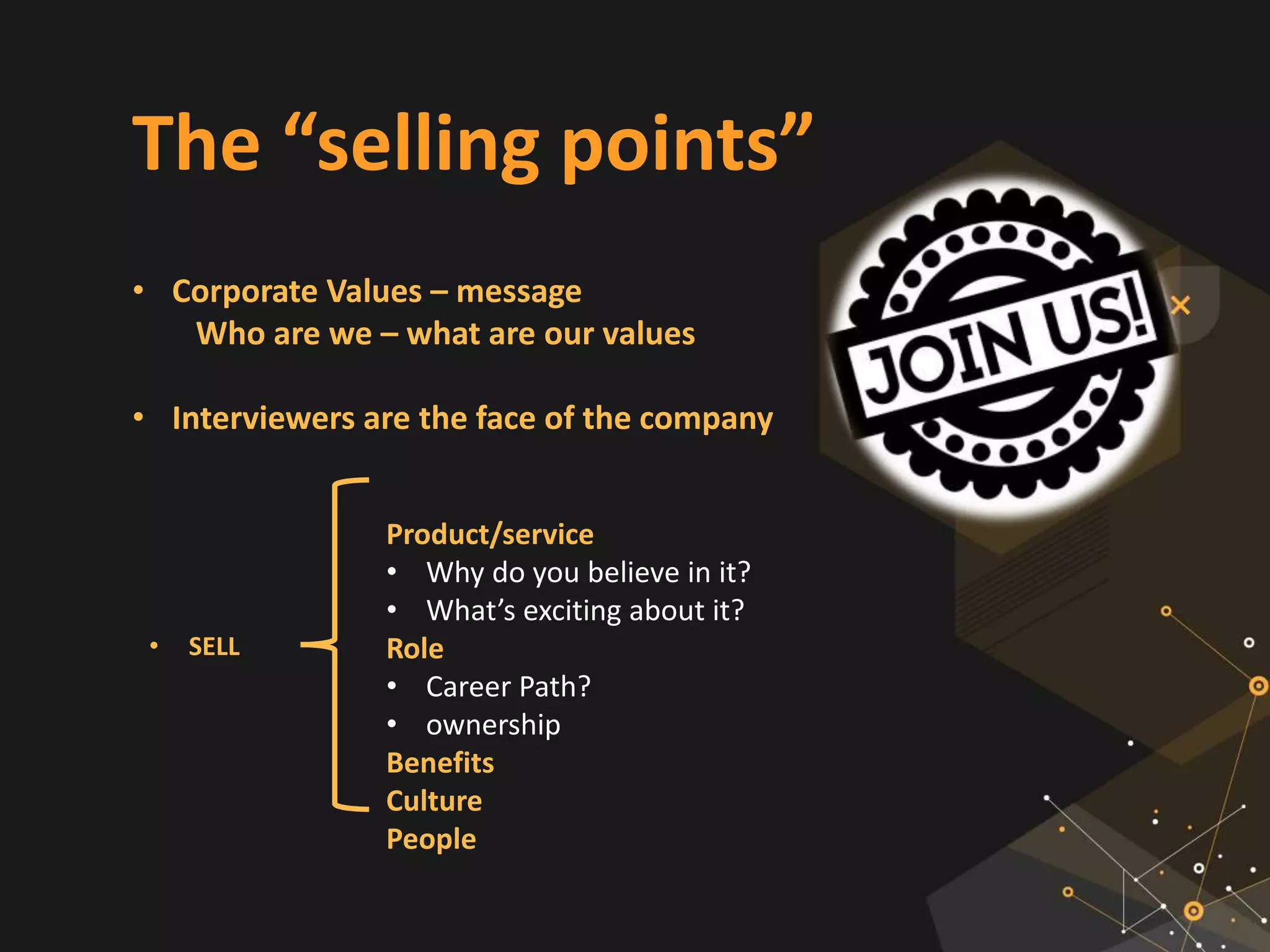 The “selling points”
• Corporate Values – message
Who are we – what are our values
• Interviewers are the face of the company
Product/service
• Why do you believe in it?
• What’s exciting about it?
Role
• Career Path?
• ownership
Benefits
Culture
People
• SELL
 