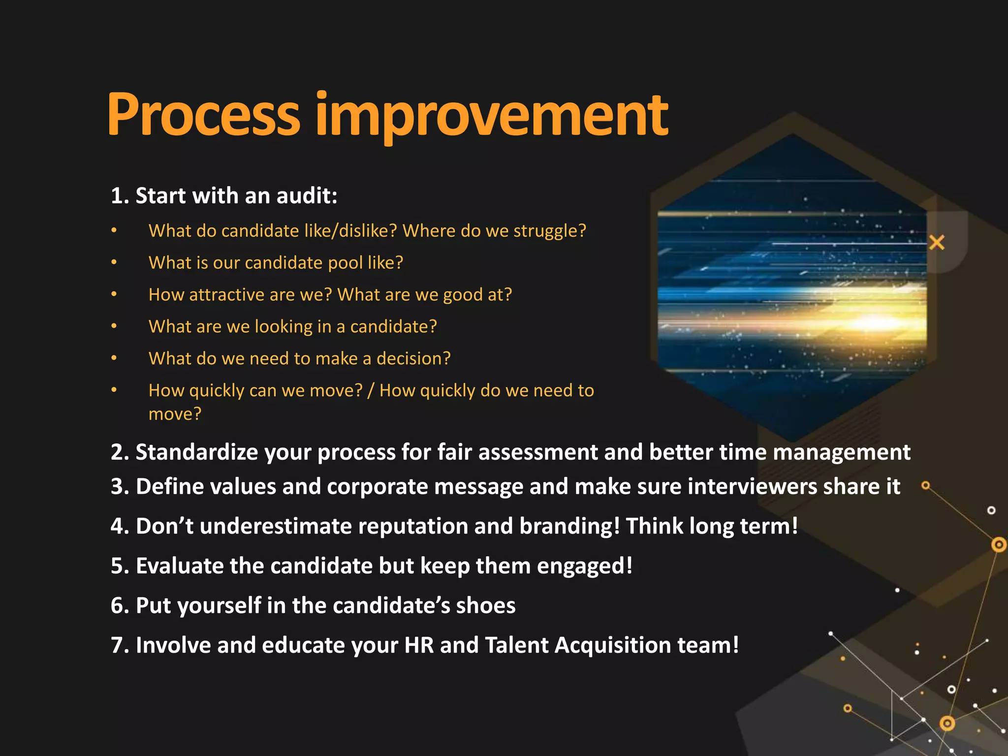 Process improvement
1. Start with an audit:
• What do candidate like/dislike? Where do we struggle?
• What is our candidate pool like?
• How attractive are we? What are we good at?
• What are we looking in a candidate?
• What do we need to make a decision?
• How quickly can we move? / How quickly do we need to
move?
2. Standardize your process for fair assessment and better time management
3. Define values and corporate message and make sure interviewers share it
4. Don’t underestimate reputation and branding! Think long term!
5. Evaluate the candidate but keep them engaged!
6. Put yourself in the candidate’s shoes
7. Involve and educate your HR and Talent Acquisition team!
 
