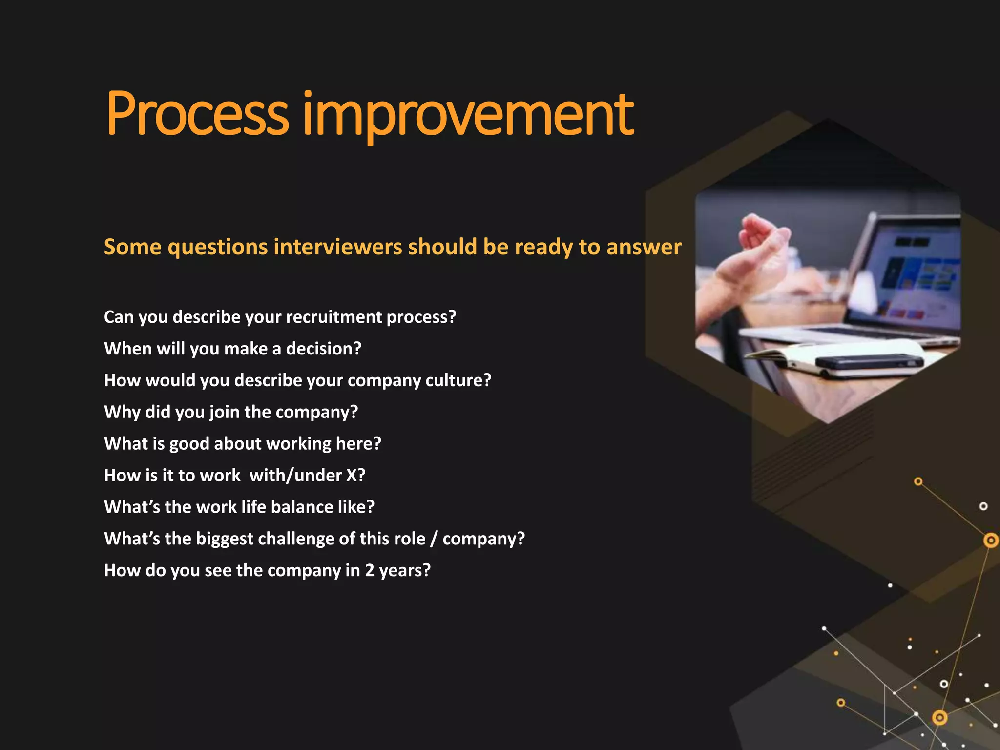 Processimprovement
Some questions interviewers should be ready to answer
Can you describe your recruitment process?
When will you make a decision?
How would you describe your company culture?
Why did you join the company?
What is good about working here?
How is it to work with/under X?
What’s the work life balance like?
What’s the biggest challenge of this role / company?
How do you see the company in 2 years?
 