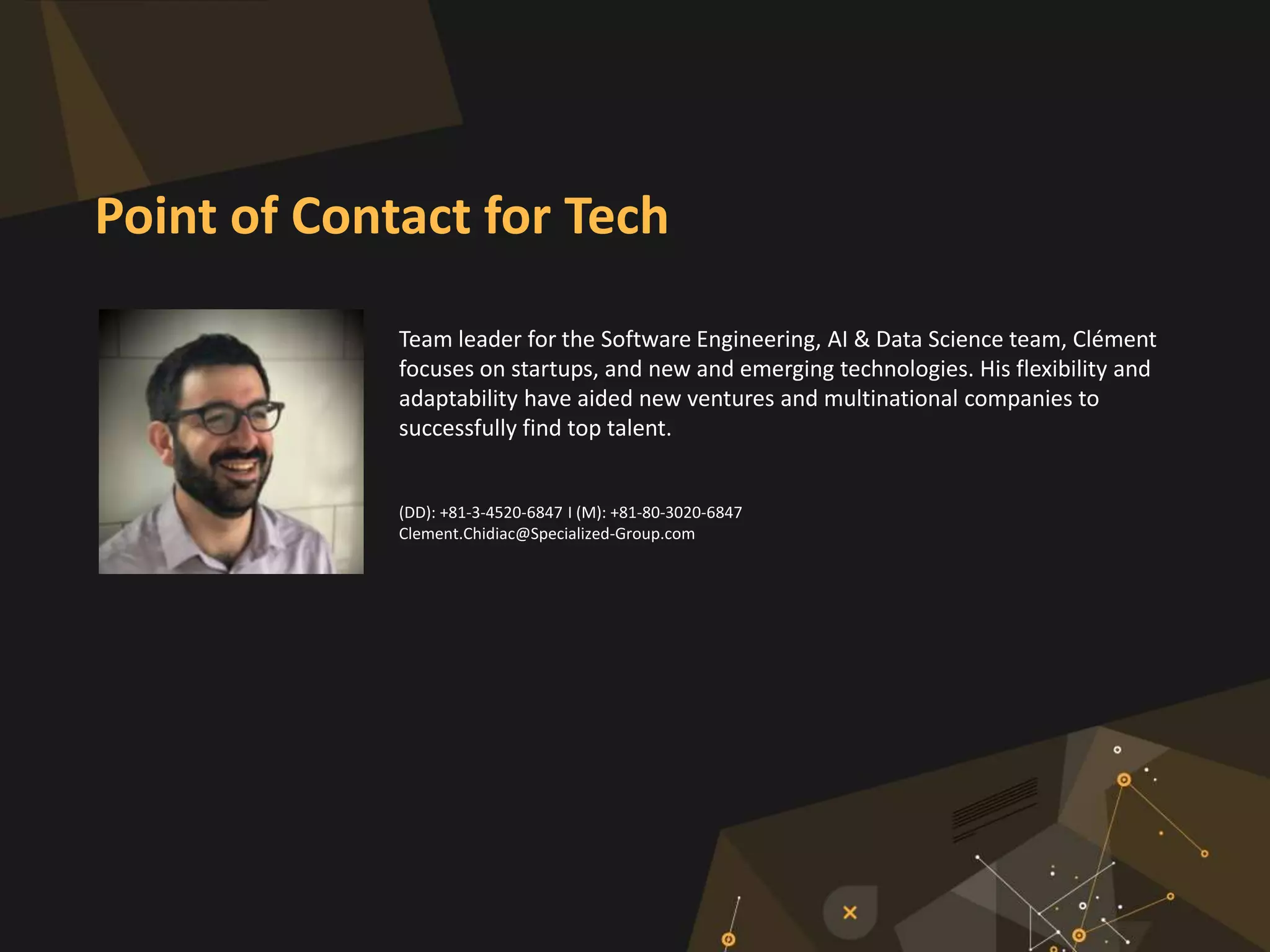 Team leader for the Software Engineering, AI & Data Science team, Clément
focuses on startups, and new and emerging technologies. His flexibility and
adaptability have aided new ventures and multinational companies to
successfully find top talent.
(DD): +81-3-4520-6847 I (M): +81-80-3020-6847
Clement.Chidiac@Specialized-Group.com
Point of Contact for Tech
 