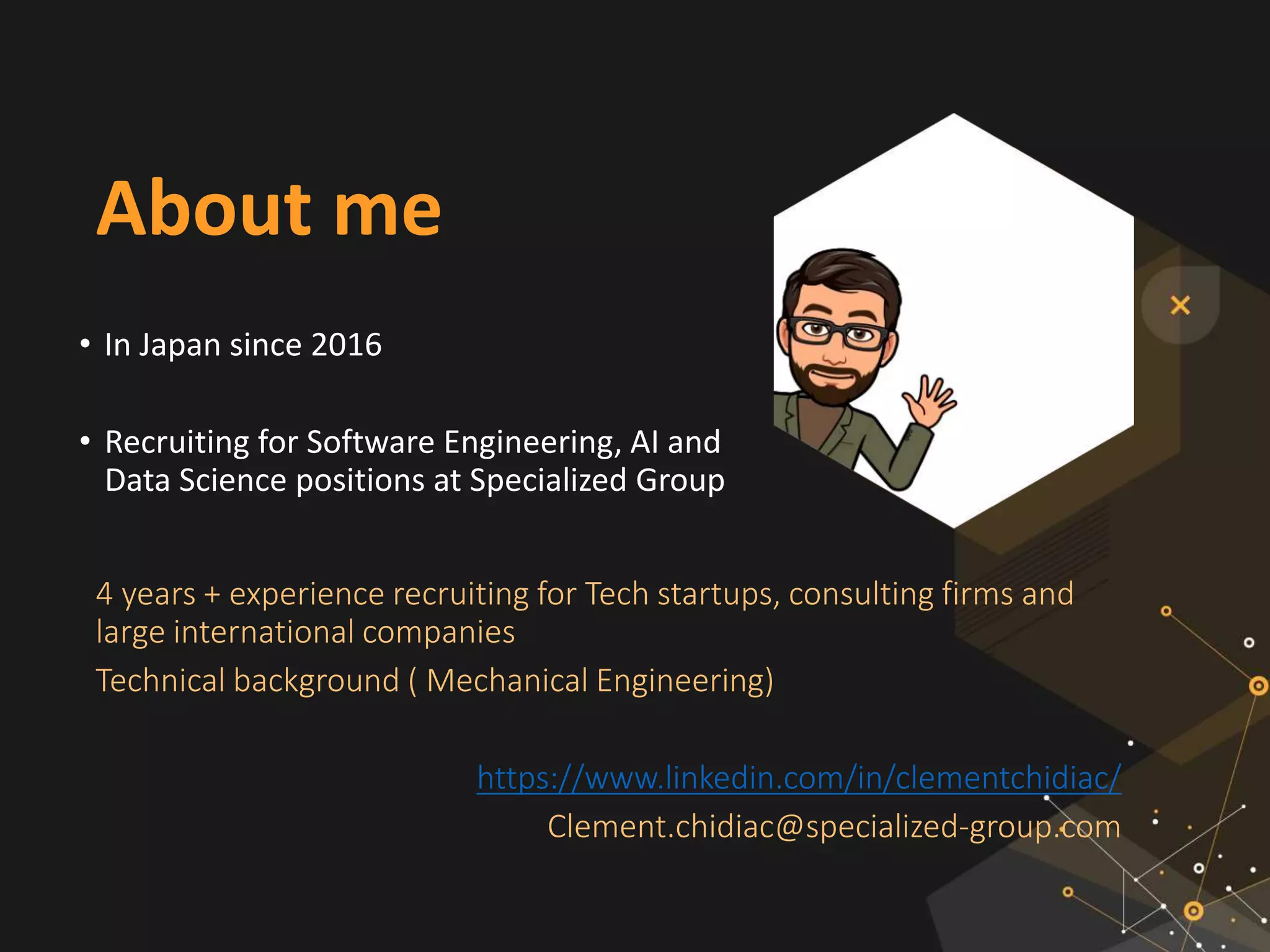 About me
• In Japan since 2016
• Recruiting for Software Engineering, AI and
Data Science positions at Specialized Group
4 years + experience recruiting for Tech startups, consulting firms and
large international companies
Technical background ( Mechanical Engineering)
https://www.linkedin.com/in/clementchidiac/
Clement.chidiac@specialized-group.com
 