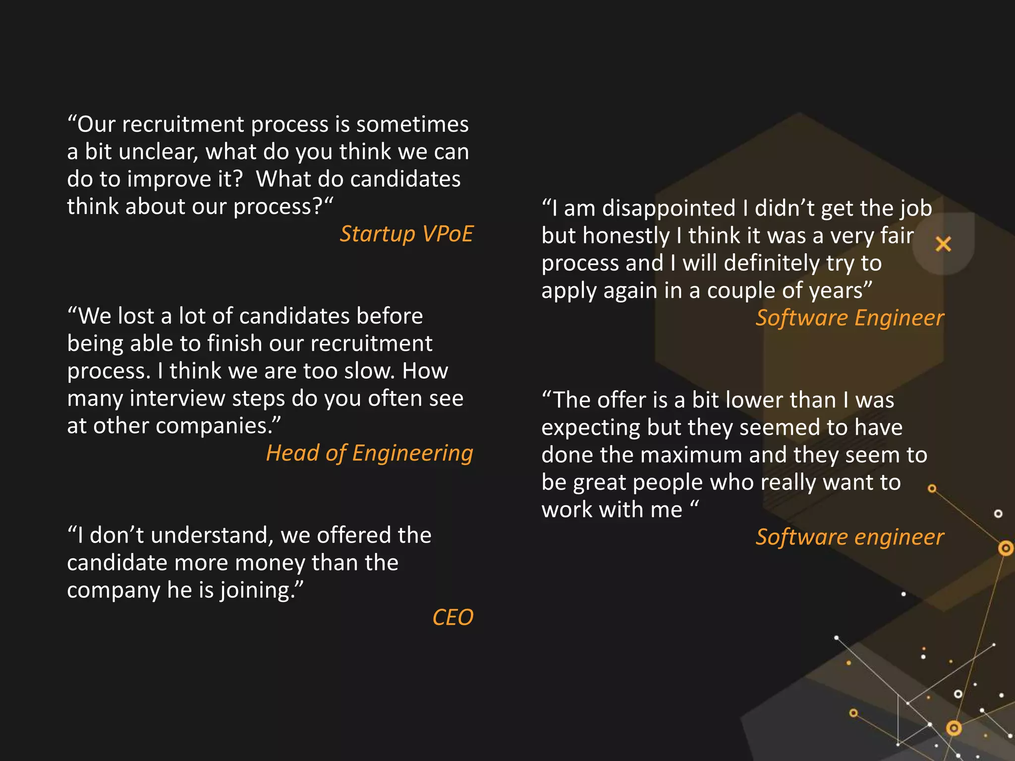 “Our recruitment process is sometimes
a bit unclear, what do you think we can
do to improve it? What do candidates
think about our process?“
Startup VPoE
“We lost a lot of candidates before
being able to finish our recruitment
process. I think we are too slow. How
many interview steps do you often see
at other companies.”
Head of Engineering
“I don’t understand, we offered the
candidate more money than the
company he is joining.”
CEO
“I am disappointed I didn’t get the job
but honestly I think it was a very fair
process and I will definitely try to
apply again in a couple of years”
Software Engineer
“The offer is a bit lower than I was
expecting but they seemed to have
done the maximum and they seem to
be great people who really want to
work with me “
Software engineer
 