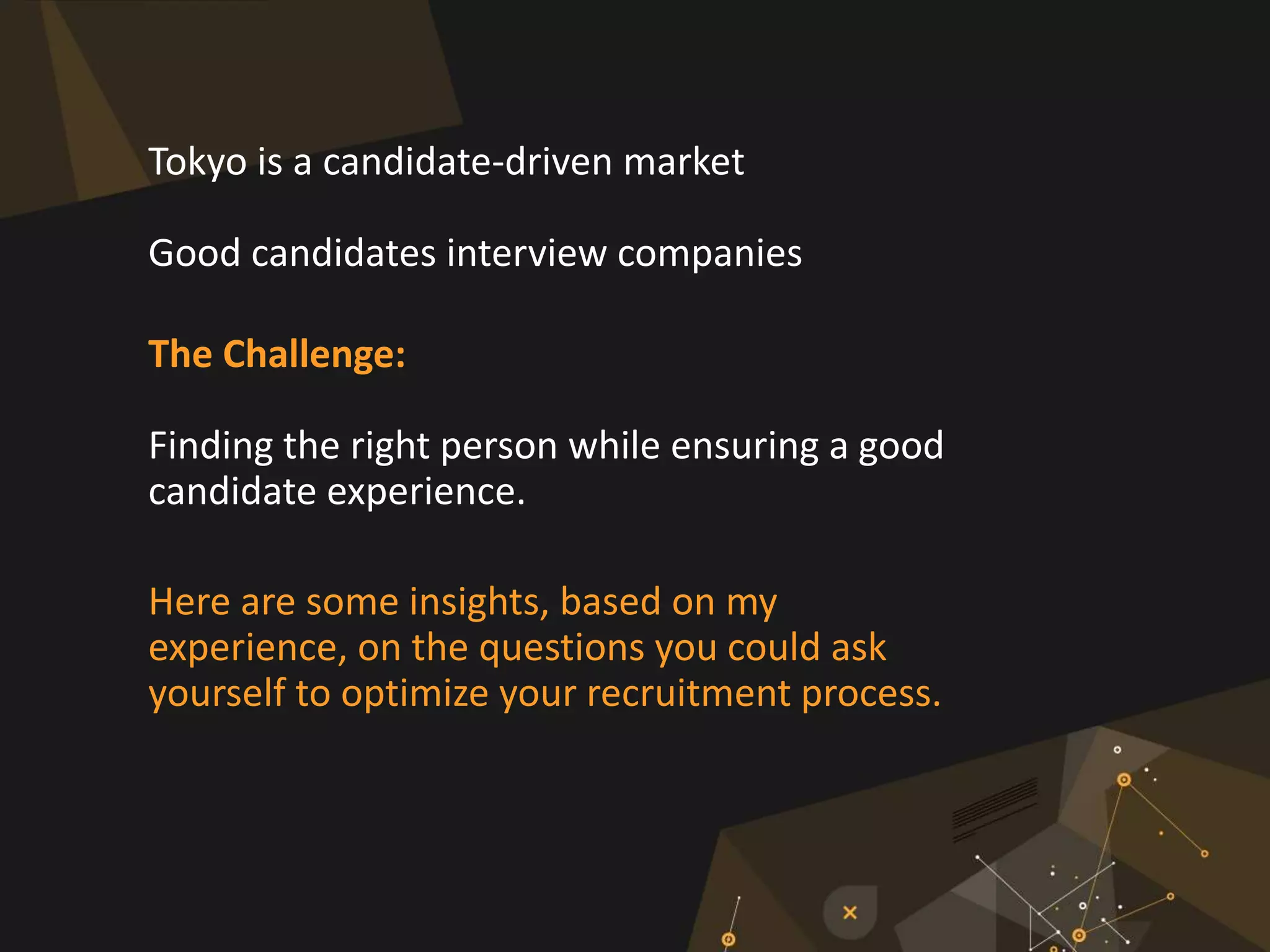 Tokyo is a candidate-driven market
Good candidates interview companies
The Challenge:
Finding the right person while ensuring a good
candidate experience.
Here are some insights, based on my
experience, on the questions you could ask
yourself to optimize your recruitment process.
 