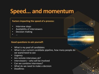 Speed... and momentum
Good questions to ask yourself:
• What is my pool of candidates
• What is our current candidate pipeline, how many people do
we want/need to see
• Urgency
• Are remote interviews ok?
• Interviewers – who will be involved
• Can we combine interviews?
• What do we need to make a decision
• Deadlines
Factors impacting the speed of a process:
• Interview steps
• Availability of interviewers
• Decision making
• …
 