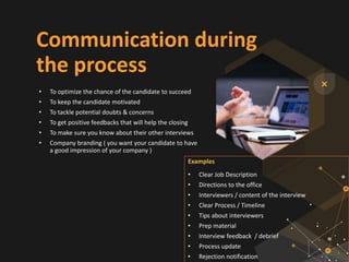 Communication during
the process
• To optimize the chance of the candidate to succeed
• To keep the candidate motivated
• To tackle potential doubts & concerns
• To get positive feedbacks that will help the closing
• To make sure you know about their other interviews
• Company branding ( you want your candidate to have
a good impression of your company )
Examples
• Clear Job Description
• Directions to the office
• Interviewers / content of the interview
• Clear Process / Timeline
• Tips about interviewers
• Prep material
• Interview feedback / debrief
• Process update
• Rejection notification
 