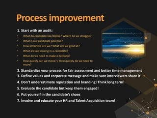 Process improvement
1. Start with an audit:
• What do candidate like/dislike? Where do we struggle?
• What is our candidate pool like?
• How attractive are we? What are we good at?
• What are we looking in a candidate?
• What do we need to make a decision?
• How quickly can we move? / How quickly do we need to
move?
2. Standardize your process for fair assessment and better time management
3. Define values and corporate message and make sure interviewers share it
4. Don’t underestimate reputation and branding! Think long term!
5. Evaluate the candidate but keep them engaged!
6. Put yourself in the candidate’s shoes
7. Involve and educate your HR and Talent Acquisition team!
 