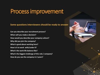 Processimprovement
Some questions interviewers should be ready to answer
Can you describe your recruitment process?
When will you make a decision?
How would you describe your company culture?
Why did you join the company?
What is good about working here?
How is it to work with/under X?
What’s the work life balance like?
What’s the biggest challenge of this role / company?
How do you see the company in 2 years?
 