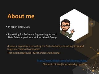About me
• In Japan since 2016
• Recruiting for Software Engineering, AI and
Data Science positions at Specialized Group
4 years + experience recruiting for Tech startups, consulting firms and
large international companies
Technical background ( Mechanical Engineering)
https://www.linkedin.com/in/clementchidiac/
Clement.chidiac@specialized-group.com
 