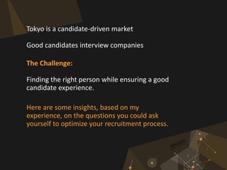 Tokyo is a candidate-driven market
Good candidates interview companies
The Challenge:
Finding the right person while ensuring a good
candidate experience.
Here are some insights, based on my
experience, on the questions you could ask
yourself to optimize your recruitment process.
 