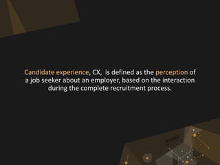 Candidate experience, CX, is defined as the perception of
a job seeker about an employer, based on the interaction
during the complete recruitment process.
 