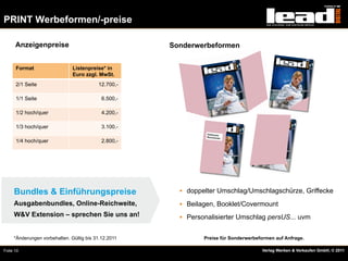 PRINT Werbeformen/-preise

      Anzeigenpreise                                  Sonderwerbeformen


      Format                   Listenpreise* in
                               Euro zzgl. MwSt.
      2/1 Seite                           12.700,-

      1/1 Seite                             6.500,-

      1/2 hoch/quer                         4.200,-

      1/3 hoch/quer                         3.100,-

      1/4 hoch/quer                         2.800,-




     Bundles & Einführungspreise                        §  doppelter Umschlag/Umschlagschürze, Griffecke

     Ausgabenbundles, Online-Reichweite,                §  Beilagen, Booklet/Covermount
     W&V Extension – sprechen Sie uns an!               §  Personalisierter Umschlag persUS... uvm


     *Änderungen vorbehalten. Gültig bis 31.12.2011             Preise für Sonderwerbeformen auf Anfrage.

Folie 10                                                                               Verlag Werben & Verkaufen GmbH, © 2011
 