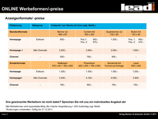 ONLINE Werbeformen/-preise

    Anzeigenformate/ -preise

           Platzierung        Belegung          Festpreis* pro Woche (in Euro zzgl. MwSt.)

           Standardformate                             Banner (2)               Content Ad           Superbanner (2)           Button Ad
                                                        468 x 60                300 x 250               720 x 90               120 x 60

           Homepage               Exklusiv               650,-               Pos.1:         900,-        1.200,-            Pos. 1:       490,-
                                                                             Pos. 2:        675,-                           Pos. 2:       375,-


           Homepage +          Alle Channels            2.200,-                   2.900,-                3.500,-                1.900,-

           Channel                    -                  550,-                     790,-                  900,-                       -

           Sonderformate                               Wallpaper                Powerlayer            Banderole Ad               Layer
                                                  870 x 90 + 160 x 600     400 x 400 + 160 x 600    Format auf Anfrage         400 x 400

           Homepage               Exklusiv              1.200,-                   1.300,-                1.300,-                1.200,-

           Homepage+           Alle Channels            4.200,-                   4.100,-                4.550,-                 3.900-


           Channel                    -                  790,-                     900,-                  790,-                  750,-




     Ihre gewünschte Werbeform ist nicht dabei? Sprechen Sie mit uns ein individuelles Angebot ab!
     Alle Werbeformen sind expandable-fähig. Bis 3-fache Vergrößerung = 25% Aufschlag zzgl. MwSt.
     *Änderungen vorbehalten. Gültig bis 31.12.2011

Folie 11                                                                                                           Verlag Werben & Verkaufen GmbH, © 2011
 